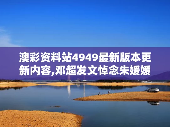 澳彩资料站4949最新版本更新内容,邓超发文悼念朱媛媛 狗头表情引争议
