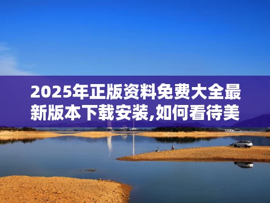 2025年正版资料免费大全最新版本下载安装,如何看待美媒越来越多“夸”中国