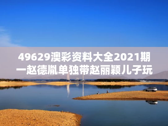 49629澳彩资料大全2021期一	赵德胤单独带赵丽颖儿子玩耍