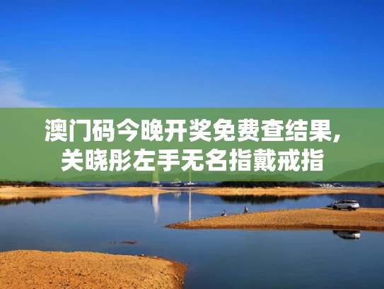 澳门码今晚开奖免费查结果,关晓彤左手无名指戴戒指