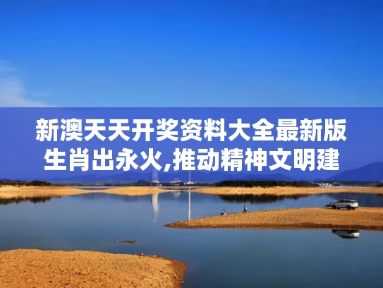 新澳天天开奖资料大全最新版生肖出永火,推动精神文明建设展现新气象新作为