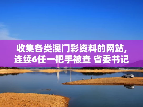 收集各类澳门彩资料的网站,连续6任一把手被查 省委书记提要求