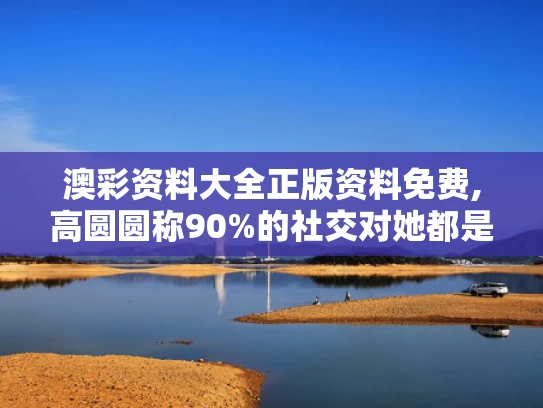澳彩资料大全正版资料免费,高圆圆称90%的社交对她都是消耗