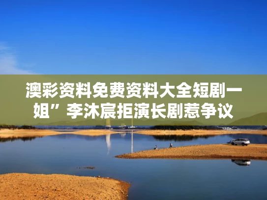 澳彩资料免费资料大全	短剧一姐”李沐宸拒演长剧惹争议