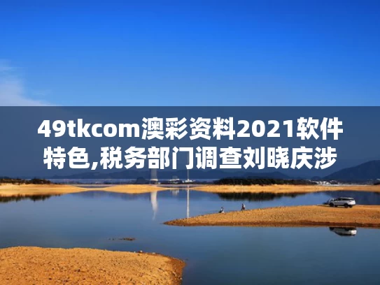 49tkcom澳彩资料2021软件特色,税务部门调查刘晓庆涉嫌偷税漏税