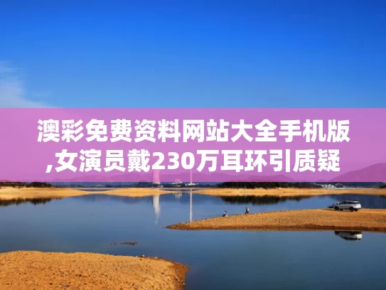 澳彩免费资料网站大全手机版,女演员戴230万耳环引质疑 官方介入