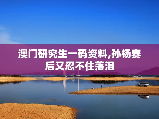 澳门研究生一码资料,孙杨赛后又忍不住落泪