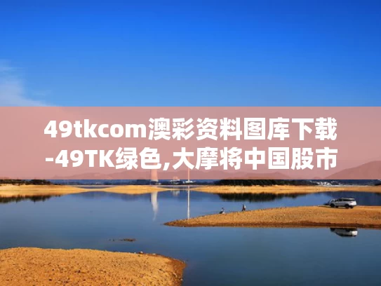 49tkcom澳彩资料图库下载-49TK绿色,大摩将中国股市指数评级调至标配