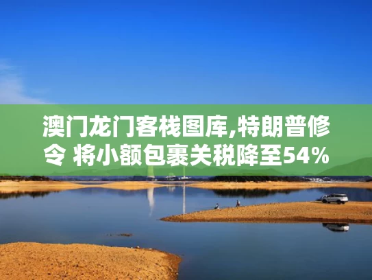 澳门龙门客栈图库,特朗普修令 将小额包裹关税降至54%