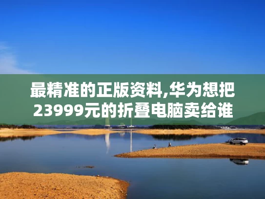 最精准的正版资料,华为想把23999元的折叠电脑卖给谁