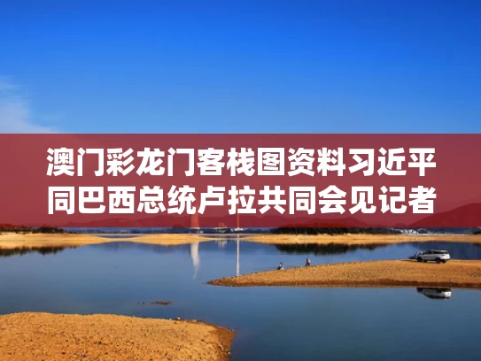 澳门彩龙门客栈图资料	习近平同巴西总统卢拉共同会见记者