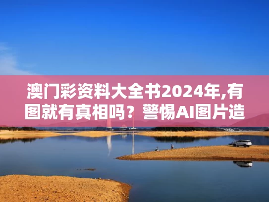 澳门彩资料大全书2024年,有图就有真相吗？警惕AI图片造假