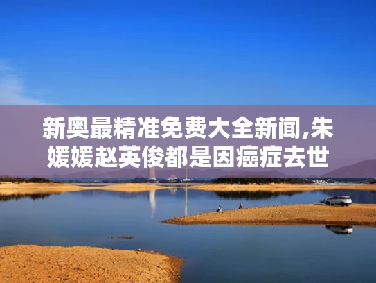 新奥最精准免费大全新闻,朱媛媛赵英俊都是因癌症去世
