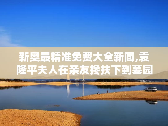 新奥最精准免费大全新闻,袁隆平夫人在亲友搀扶下到墓园祭扫