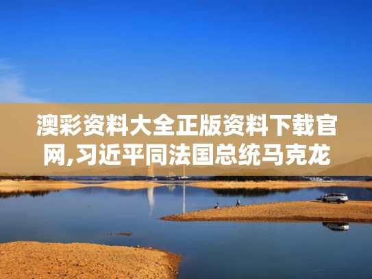 澳彩资料大全正版资料下载官网,习近平同法国总统马克龙通电话